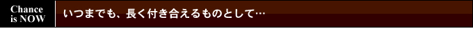 いつまでも、長く付き合えるものとして…