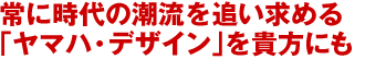 常に時代の潮流を追い求める「ヤマハ・デザイン」を貴方にも