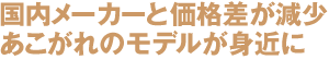 国内メーカーと価格差が減少
あこがれのモデルが身近に