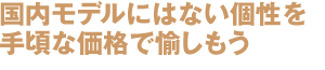 国内モデルにはない個性を
手頃な価格で愉しもう