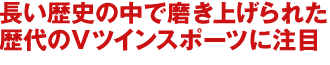 長い歴史の中で磨き上げられた
歴代のVツインスポーツに注目