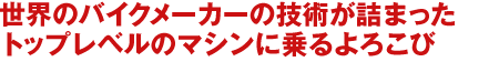 世界のバイクメーカーの技術が詰まった
トップレベルのマシンに乗るよろこび