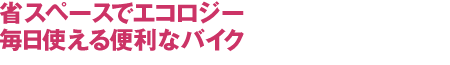 省スペースでエコロジー
毎日使える便利なバイク