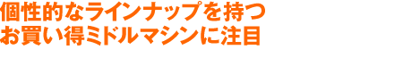 個性的なラインナップを持つ
お買い得ミドルマシンに注目