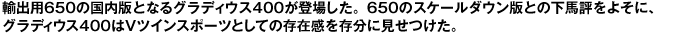 輸出用650の国内版となるグラディウス400が登場した。650のスケールダウン版との下馬評をよそに、