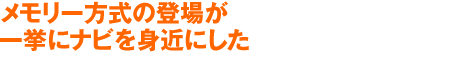 メモリー方式の登場が
一挙にナビを身近にした