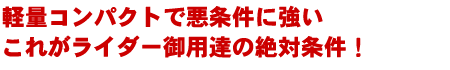 軽量コンパクトで悪条件に強い これがライダー御用達の絶対条件！