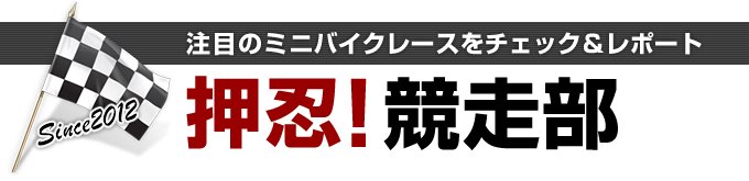 押忍！競走部 注目のミニバイクレースをチェック＆レポート