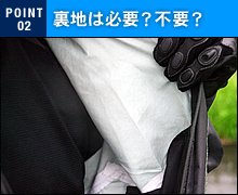 もっとも一般的なメッシュ裏地付きは比較的安価で耐久性がありますが、収納時にややかさばる傾向にあり着脱時に引っかかったりベルクロに絡んだりする弱点があります。一方、防水生地の裏側にトリコットなどを貼り合わせた積層（レイヤー）構造の素材は、ひっかかることもなく極めて快適かつ軽量コンパクト。ただし、縫い目裏側の防水テープなどが直接ライディングウェアと摩擦するため、やや耐久性に劣る傾向があります。