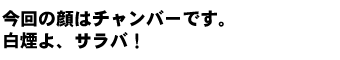 今回の顔はチャンバーです。白煙よ、サラバ！