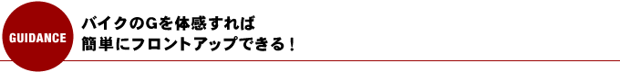 バイクのGを体感すれば、簡単にフロントアップできる！