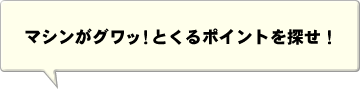 マシンがグワッ！とくるポイントを探せ！