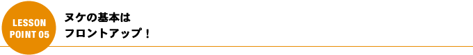 ヌケの基本はフロントアップ！