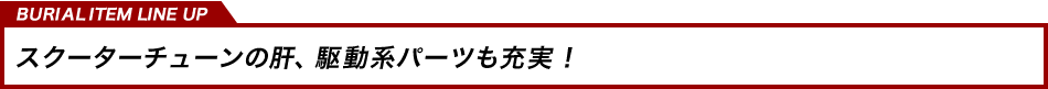 スクーターチューンの肝、駆動系パーツも充実！