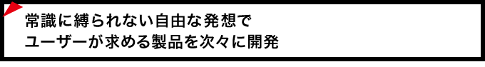 常識に縛られない自由な発想でユーザーが求める製品を次々に開発