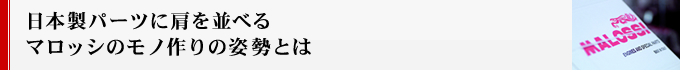 日本製パーツに肩を並べるマロッシのモノ作りの姿勢とは
