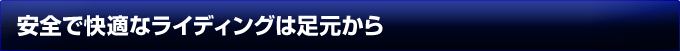 安全で快適なライディングは足元から