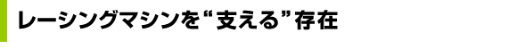 レーシングマシンを “支える” 存在