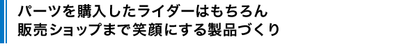 パーツを購入したライダーはもちろん販売ショップまで笑顔にする製品づくり