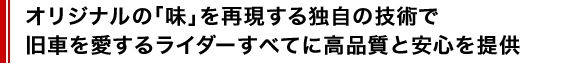 オリジナルの「味」を再現する独自の技術で、旧車を愛するライダーすべてに高品質と安心を提供