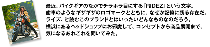 最近、バイクギアのなかでチラホラ目にする『RIDEZ』という文字。歯車のようなギザギザのロゴマークとともに、なぜか記憶に残る存在だ。ライズ、と読むこのブランドとはいったいどんなものなのだろう。横浜にあるヘッドショップにお邪魔して、コンセプトから商品展開まで、気になるあれこれを聞いてみた。