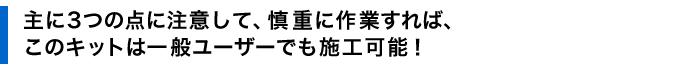 主に３つの点に注意して、慎重に作業すれば、このキットは一般ユーザーでも施工可能！