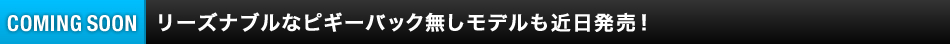 リーズナブルなピギーバック無しモデルも近日発売！