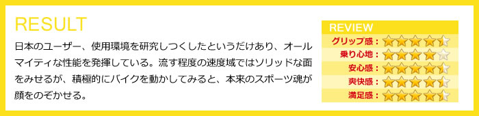 日本のユーザー、使用環境を研究しつくしたというだけあり、オールマイティな性能を発揮している。流す程度の速度域ではソリッドな面をみせるが、積極的にバイクを動かしてみると、本来のスポーツ魂が顔をのぞかせる。