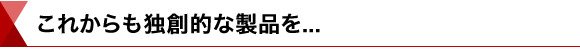 これからも独創的な製品を…