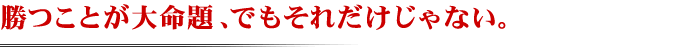 勝つことが大命題、でもそれだけじゃない。