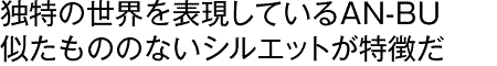 独自の世界を表現しているAN-BU似たもののないシルエットが特徴だ