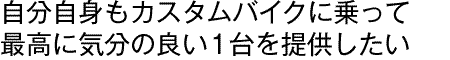 自分自身もカスタムバイクに乗って最高に気分の良い1台を提供したい
