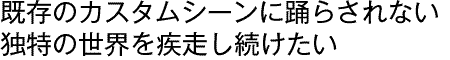 既存のカスタムシーンに踊らされない独特の世界を疾走し続けたい